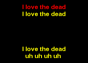 I love the dead
I love the dead

I love the dead
uh uh uh uh