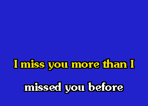 I miss you more than I

missed you before