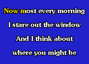 Now most every morning
I stare out the window

And I think about

where you might be