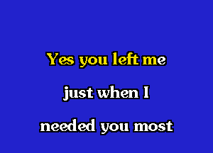 Yes you left me

just when I

needed you most