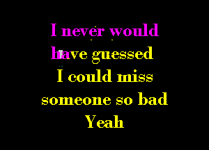 I never would

10ave guessed

I could miss
someone so bad

Yeah