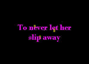 T0 nkver lgt her

slip! away