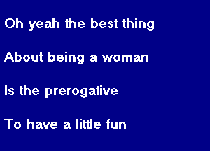 Oh yeah the best thing

About being a woman
Is the prerogative

To have a little fun