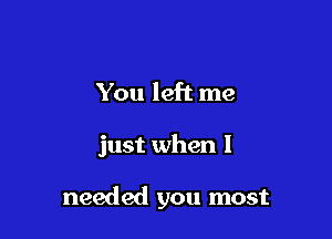 You left me

just when I

needed you most