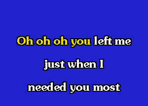 Oh oh oh you left me

just when I

needed you most