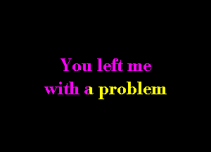 You left me

with a problem