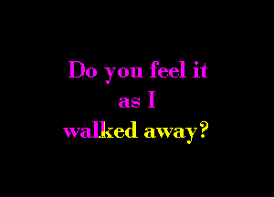Do you feel it
as I

walked away ?