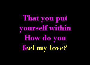 That you put
yourself within

How do you

feel my love?