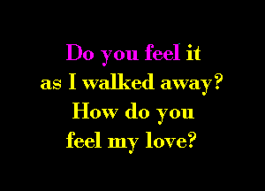 Do you feel it
as I walked away?

How do you

feel my love?