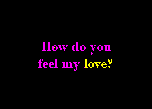 How do you

feel my love?
