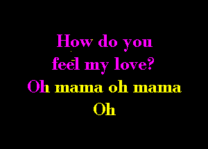 How do you
feel my love?
Oh mama. oh mama

Oh

g