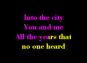 Into the city

You and me

All the years that

no one heard