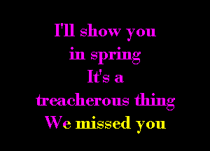 I'll show you
in spring
It's a
treacherous thing

We missed you I