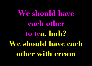 We should have
each other
to tea, huh?
W e should have each

other With cream I