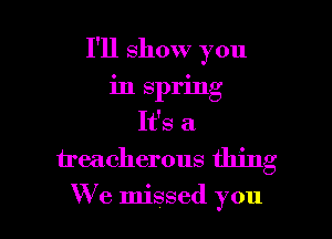 I'll show you
in spring
It's a
treacherous thing

We missed you I
