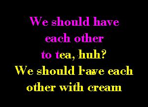 We should have
each other
to tea, huh?
W e should have each

other With cream I