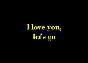 I love you,

let's go