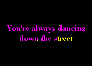 You're always dancing

down the street