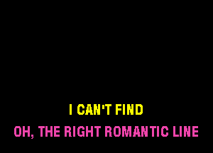 I CAN'T FIND
0H, THE RIGHT ROMANTIC LIHE
