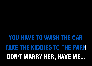 YOU HAVE TO WASH THE CAR
TAKE THE KIDDIES TO THE PARK
DON'T MARRY HER, HAVE ME...