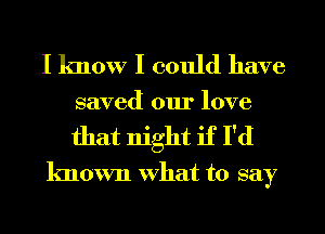 I know I could have
saved our love
that night if I'd

known What to say