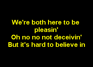 We're both here to be
pleasin'

Oh no no not deceivin'
But it's hard to believe in