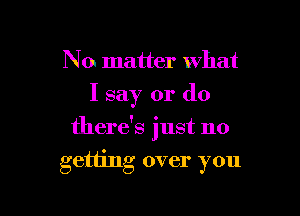 No matter what
I say or do
there's just no

getting over you