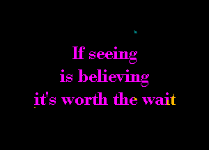 If seeing

is believing
it's worth the wait