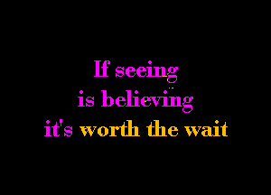 If seeing

is believihg
it's worth the wait