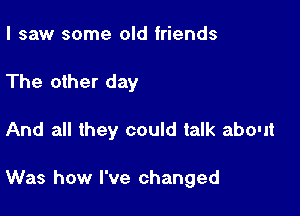 I saw some old friends

The other day

And all they could talk about

Was how I've changed