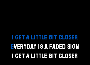 I GET A LITTLE BIT CLOSER
EVERYDAY IS A FADED SIGN
I GET A LITTLE BIT CLOSER