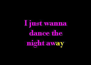 I just wanna
dance the

night away