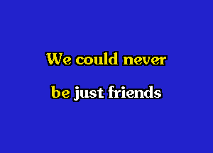 We could never

be just friends