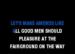 LET'S MAKE RMENDS LIKE
ALL GOOD MEN SHOULD
PLEASURE AT THE
FAIBGBOUHD ON THE WAY
