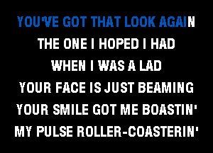 YOU'VE GOT THAT LOOK AGAIN
THE ONE I HOPED I HAD
WHEN I WAS A LAD
YOUR FACE IS JUST BEAMIIIG
YOUR SMILE GOT ME BOASTIII'
MY PULSE ROLLER-COASTERIH'