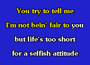 You try to tell me
I'm not bein' fair to you
but life's too short

for a selfish attitude