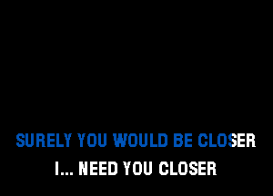 SUBELY YOU WOULD BE CLOSER
I... NEED YOU CLOSER