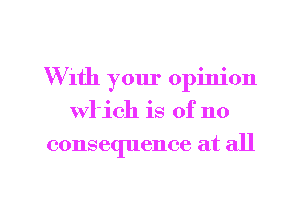With your opinion
wl'ich is of no
consequence at all

g