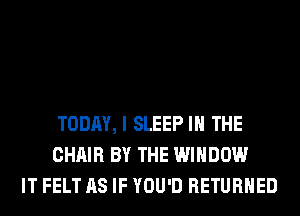 TODAY, I SLEEP IN THE
CHAIR BY THE WINDOW
IT FELT AS IF YOU'D RETURNED