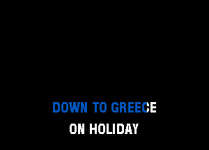 DOWN TO GREECE
0H HOLIDAY