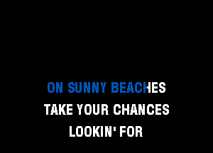 0N SUNNY BEACHES
TAKE YOUR CHANCES
LOOKIH' FOB