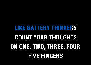 LIKE BATTERY THIHKERS
COUNT YOUR THOUGHTS
ON ONE, TWO, THREE, FOUR
FIVE FINGERS