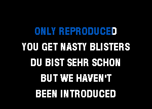 ONLY REPRODUCED
YOU GET NASTY BLISTERS
DU BIST SEHR SCHON
BUT WE HAVEN'T
BEEH INTRODUCED