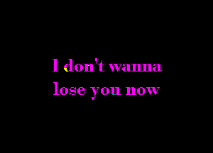 I don't wanna

lose you now