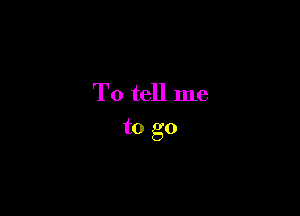 To tell me
to go