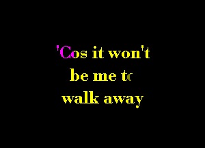 'Cos it won't
be me u

walk away