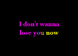 I don't wanna

lose you now