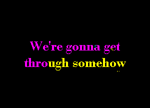 W e're gonna get

through somehow