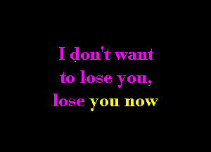 I don't want
to lose you,

lose you now