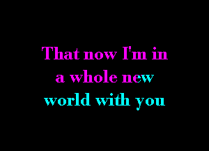 That now I'm in
a Whole new

world With you